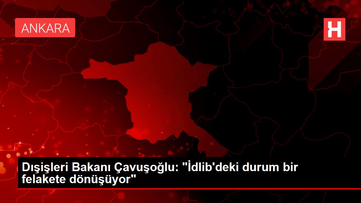 Dışişleri Bakanı Çavuşoğlu: ‘İdlib’deki durum bir felakete dönüşüyor’